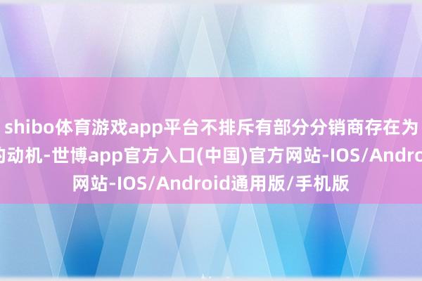 shibo体育游戏app平台不排斥有部分分销商存在为冲功绩渲染心情的动机-世博app官方入口(中国)官方网站-IOS/Android通用版/手机版