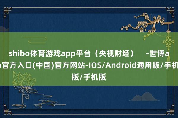 shibo体育游戏app平台（央视财经）    -世博app官方入口(中国)官方网站-IOS/Android通用版/手机版