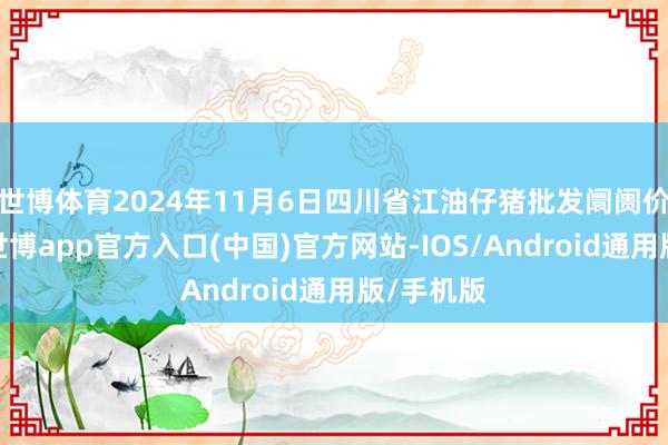 世博体育2024年11月6日四川省江油仔猪批发阛阓价钱行情-世博app官方入口(中国)官方网站-IOS/Android通用版/手机版