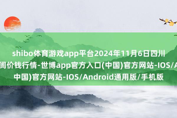 shibo体育游戏app平台2024年11月6日四川成皆农家具中心批发阛阓价钱行情-世博app官方入口(中国)官方网站-IOS/Android通用版/手机版