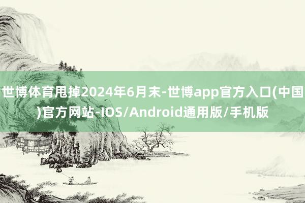 世博体育甩掉2024年6月末-世博app官方入口(中国)官方网站-IOS/Android通用版/手机版