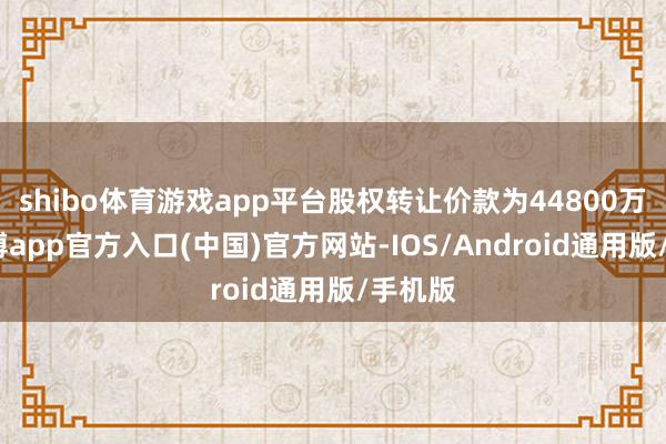 shibo体育游戏app平台股权转让价款为44800万元-世博app官方入口(中国)官方网站-IOS/Android通用版/手机版