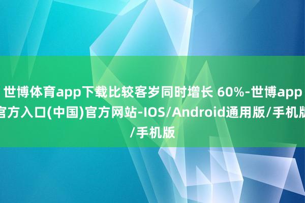 世博体育app下载比较客岁同时增长 60%-世博app官方入口(中国)官方网站-IOS/Android通用版/手机版