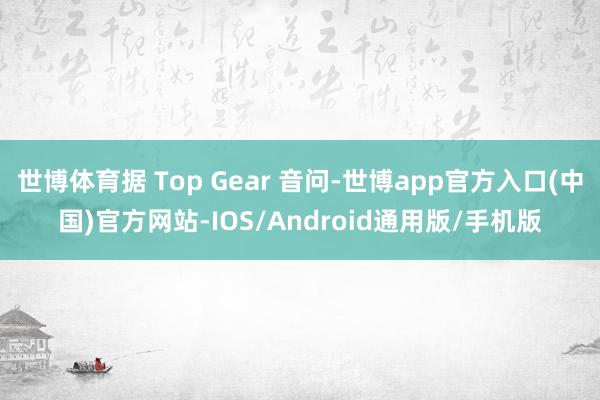 世博体育据 Top Gear 音问-世博app官方入口(中国)官方网站-IOS/Android通用版/手机版