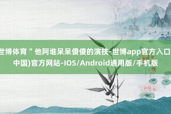 世博体育＂他阿谁呆呆傻傻的演技-世博app官方入口(中国)官方网站-IOS/Android通用版/手机版