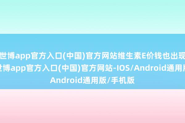 世博app官方入口(中国)官方网站维生素E价钱也出现了高潮-世博app官方入口(中国)官方网站-IOS/Android通用版/手机版