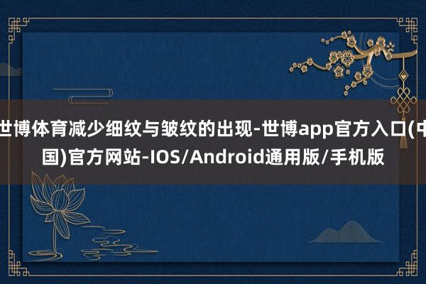 世博体育减少细纹与皱纹的出现-世博app官方入口(中国)官方网站-IOS/Android通用版/手机版