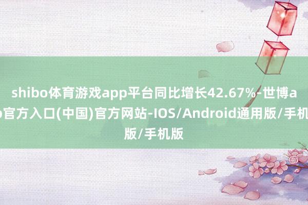 shibo体育游戏app平台同比增长42.67%-世博app官方入口(中国)官方网站-IOS/Android通用版/手机版