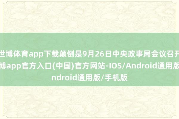 世博体育app下载颠倒是9月26日中央政事局会议召开之后-世博app官方入口(中国)官方网站-IOS/Android通用版/手机版