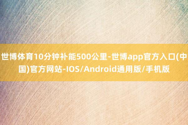 世博体育10分钟补能500公里-世博app官方入口(中国)官方网站-IOS/Android通用版/手机版