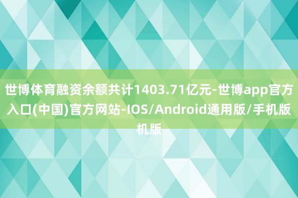 世博体育融资余额共计1403.71亿元-世博app官方入口(中国)官方网站-IOS/Android通用版/手机版