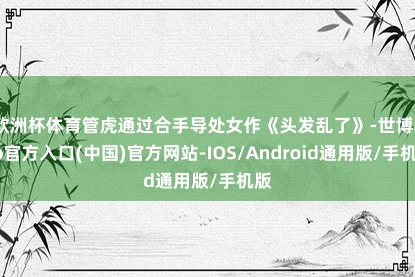 欧洲杯体育管虎通过合手导处女作《头发乱了》-世博app官方入口(中国)官方网站-IOS/Android通用版/手机版