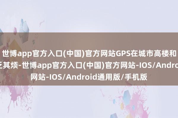 世博app官方入口(中国)官方网站GPS在城市高楼和恶劣天气中也不乏其烦-世博app官方入口(中国)官方网站-IOS/Android通用版/手机版