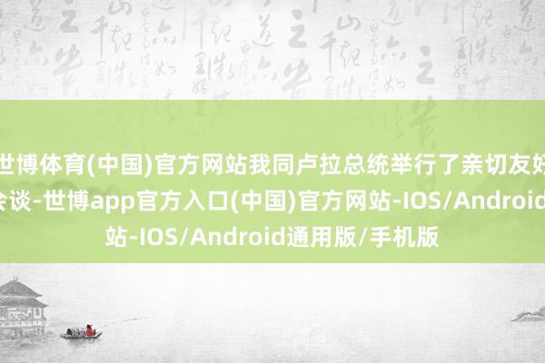 世博体育(中国)官方网站我同卢拉总统举行了亲切友好、富余后果的会谈-世博app官方入口(中国)官方网站-IOS/Android通用版/手机版