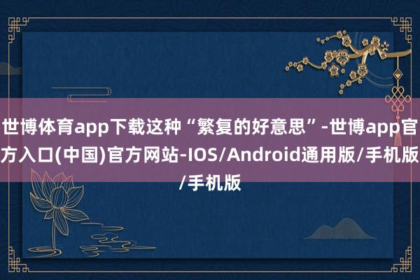 世博体育app下载这种“繁复的好意思”-世博app官方入口(中国)官方网站-IOS/Android通用版/手机版