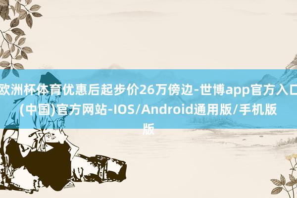 欧洲杯体育优惠后起步价26万傍边-世博app官方入口(中国)官方网站-IOS/Android通用版/手机版