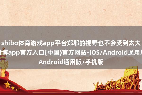 shibo体育游戏app平台郑邪的视野也不会受到太大的拒绝-世博app官方入口(中国)官方网站-IOS/Android通用版/手机版