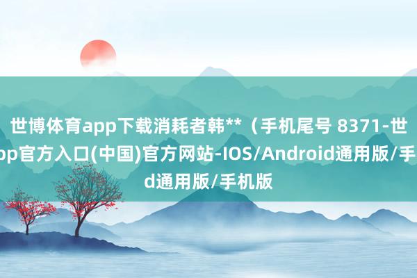 世博体育app下载消耗者韩**（手机尾号 8371-世博app官方入口(中国)官方网站-IOS/Android通用版/手机版