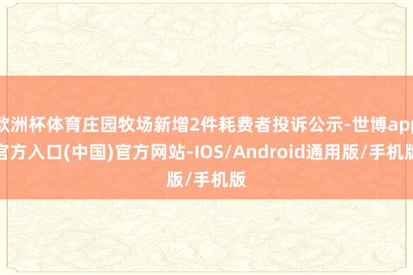 欧洲杯体育庄园牧场新增2件耗费者投诉公示-世博app官方入口(中国)官方网站-IOS/Android通用版/手机版