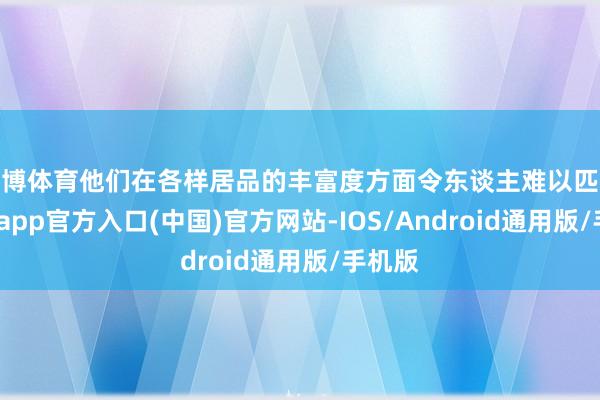 世博体育他们在各样居品的丰富度方面令东谈主难以匹敌-世博app官方入口(中国)官方网站-IOS/Android通用版/手机版