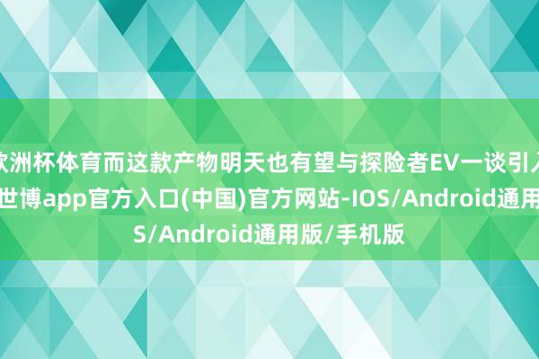 欧洲杯体育而这款产物明天也有望与探险者EV一谈引入国内阛阓-世博app官方入口(中国)官方网站-IOS/Android通用版/手机版