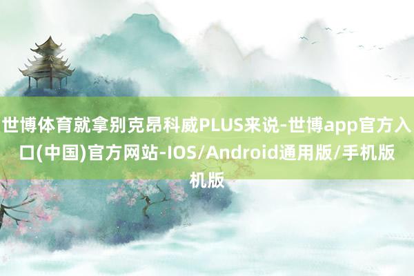 世博体育就拿别克昂科威PLUS来说-世博app官方入口(中国)官方网站-IOS/Android通用版/手机版