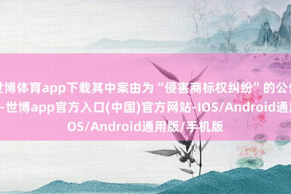 世博体育app下载其中案由为“侵害商标权纠纷”的公告以46则居首-世博app官方入口(中国)官方网站-IOS/Android通用版/手机版