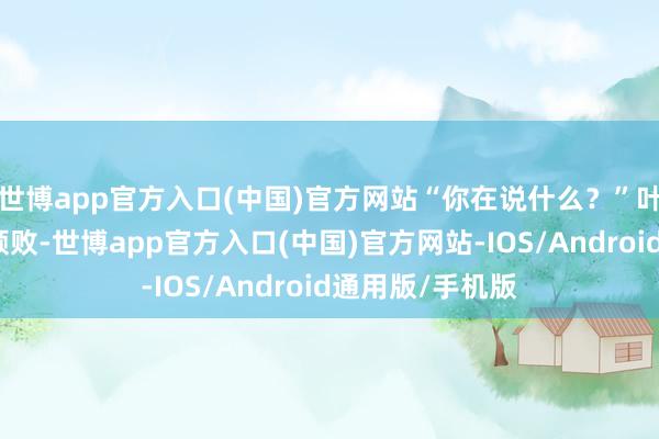 世博app官方入口(中国)官方网站“你在说什么？”叶一依脸上满是颓败-世博app官方入口(中国)官方网站-IOS/Android通用版/手机版