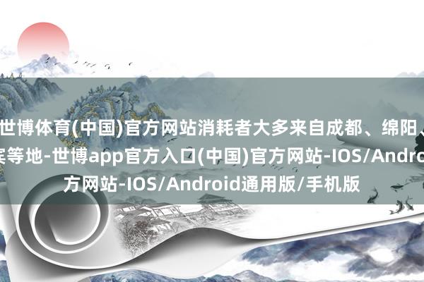 世博体育(中国)官方网站消耗者大多来自成都、绵阳、德阳、南充、宜宾等地-世博app官方入口(中国)官方网站-IOS/Android通用版/手机版