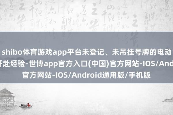 shibo体育游戏app平台未登记、未吊挂号牌的电动车将无法取得正当开赴经验-世博app官方入口(中国)官方网站-IOS/Android通用版/手机版