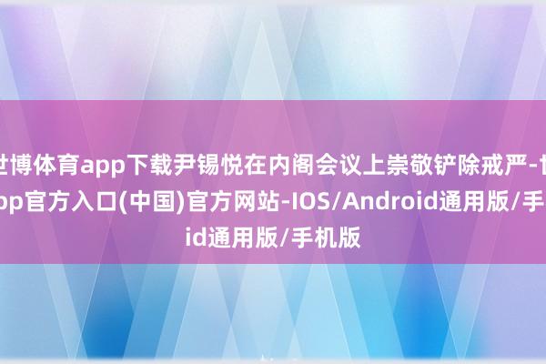 世博体育app下载尹锡悦在内阁会议上崇敬铲除戒严-世博app官方入口(中国)官方网站-IOS/Android通用版/手机版