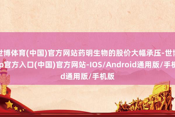 世博体育(中国)官方网站药明生物的股价大幅承压-世博app官方入口(中国)官方网站-IOS/Android通用版/手机版