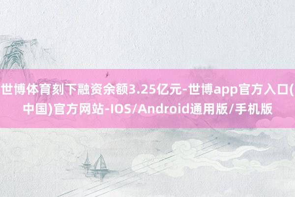 世博体育刻下融资余额3.25亿元-世博app官方入口(中国)官方网站-IOS/Android通用版/手机版