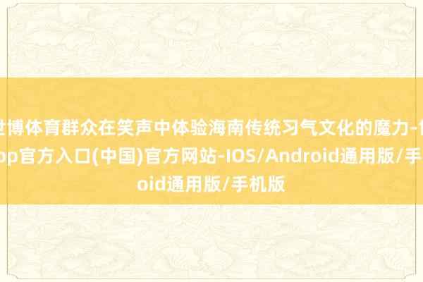 世博体育群众在笑声中体验海南传统习气文化的魔力-世博app官方入口(中国)官方网站-IOS/Android通用版/手机版