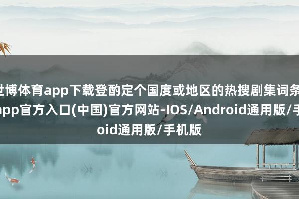 世博体育app下载登酌定个国度或地区的热搜剧集词条-世博app官方入口(中国)官方网站-IOS/Android通用版/手机版