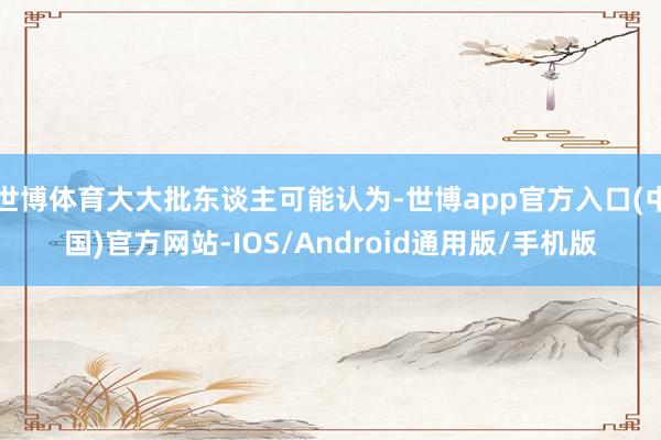 世博体育大大批东谈主可能认为-世博app官方入口(中国)官方网站-IOS/Android通用版/手机版