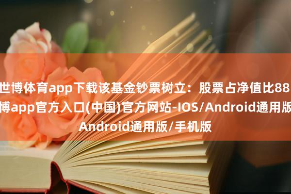 世博体育app下载该基金钞票树立：股票占净值比88.45%-世博app官方入口(中国)官方网站-IOS/Android通用版/手机版