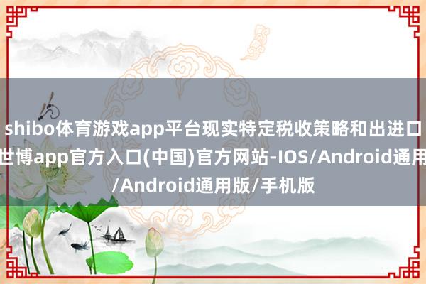 shibo体育游戏app平台现实特定税收策略和出进口经管策略-世博app官方入口(中国)官方网站-IOS/Android通用版/手机版