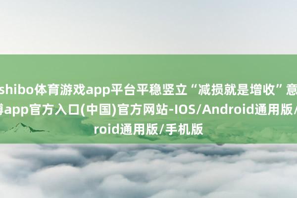 shibo体育游戏app平台平稳竖立“减损就是增收”意志-世博app官方入口(中国)官方网站-IOS/Android通用版/手机版