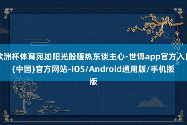 欧洲杯体育宛如阳光般暖热东谈主心-世博app官方入口(中国)官方网站-IOS/Android通用版/手机版