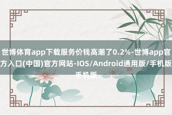 世博体育app下载服务价钱高潮了0.2%-世博app官方入口(中国)官方网站-IOS/Android通用版/手机版