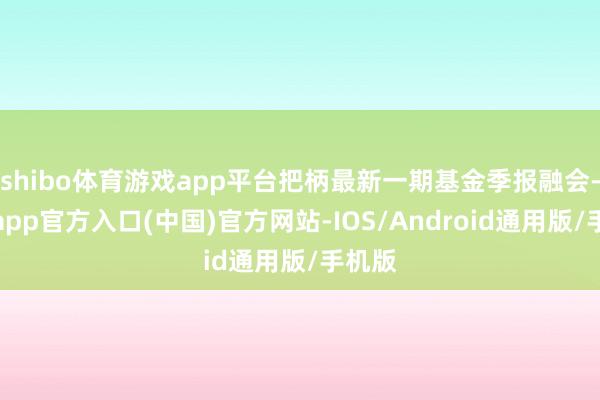 shibo体育游戏app平台把柄最新一期基金季报融会-世博app官方入口(中国)官方网站-IOS/Android通用版/手机版