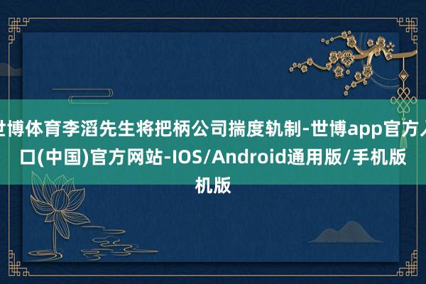 世博体育李滔先生将把柄公司揣度轨制-世博app官方入口(中国)官方网站-IOS/Android通用版/手机版