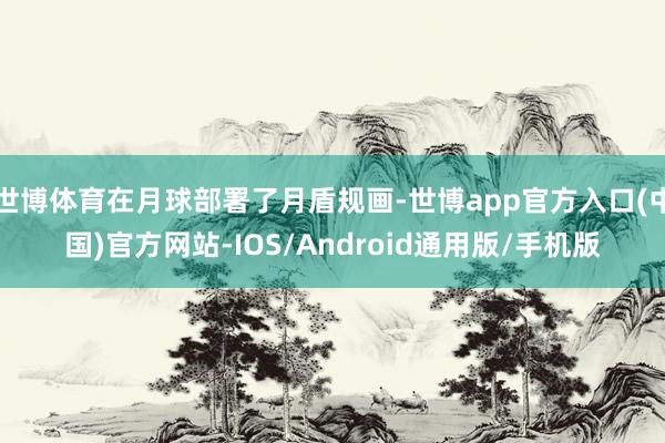 世博体育在月球部署了月盾规画-世博app官方入口(中国)官方网站-IOS/Android通用版/手机版