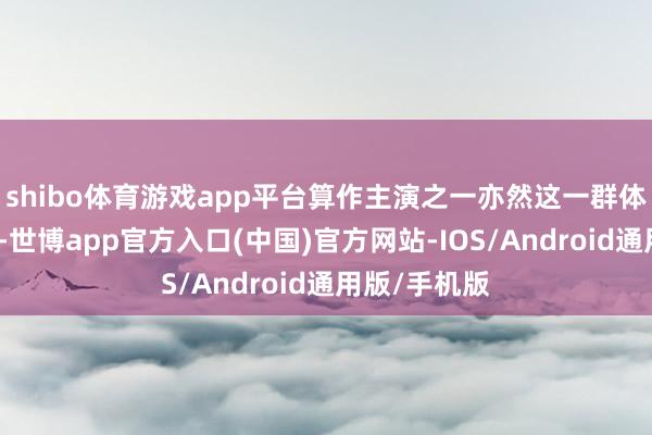 shibo体育游戏app平台算作主演之一亦然这一群体当中的一员-世博app官方入口(中国)官方网站-IOS/Android通用版/手机版