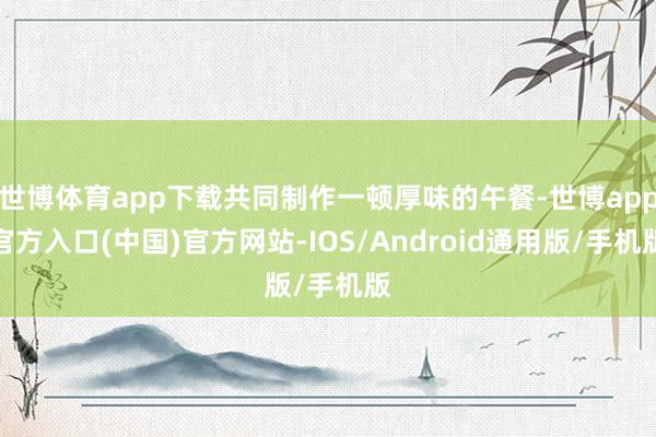 世博体育app下载共同制作一顿厚味的午餐-世博app官方入口(中国)官方网站-IOS/Android通用版/手机版