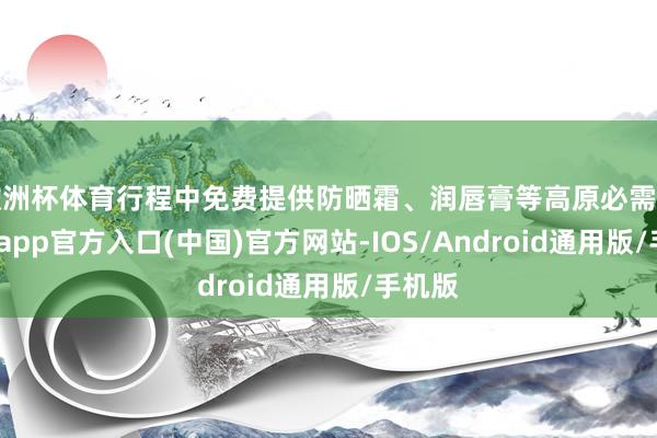 欧洲杯体育行程中免费提供防晒霜、润唇膏等高原必需品-世博app官方入口(中国)官方网站-IOS/Android通用版/手机版